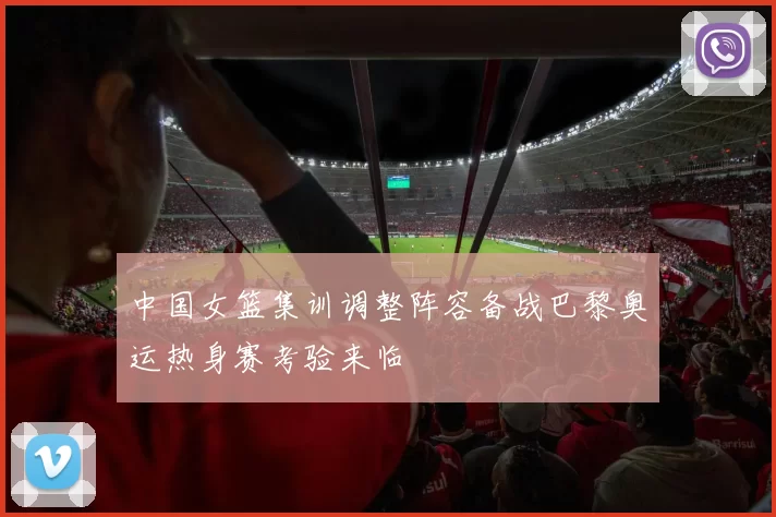 中国女篮集训调整阵容备战巴黎奥运热身赛考验来临