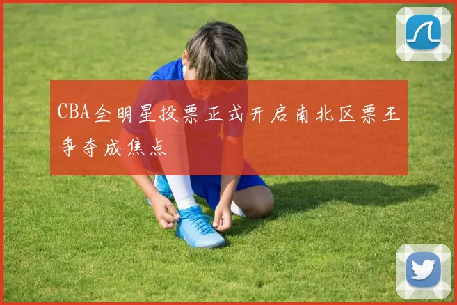 CBA全明星投票正式开启南北区票王争夺成焦点