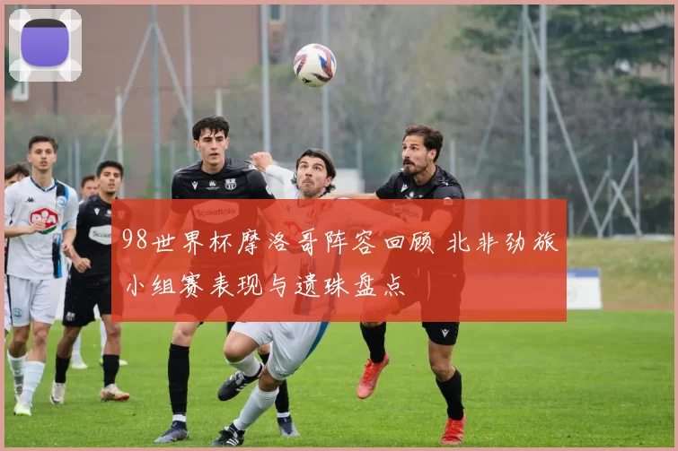 98世界杯摩洛哥阵容回顾 北非劲旅小组赛表现与遗珠盘点