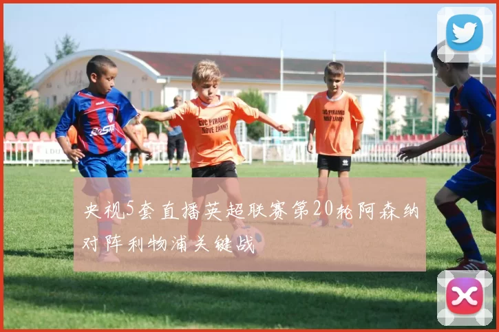 央视5套直播英超联赛第20轮阿森纳对阵利物浦关键战