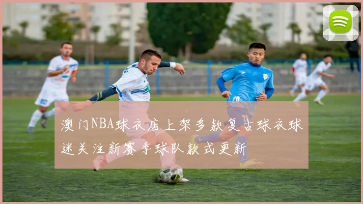 澳门NBA球衣店上架多款复古球衣球迷关注新赛季球队款式更新