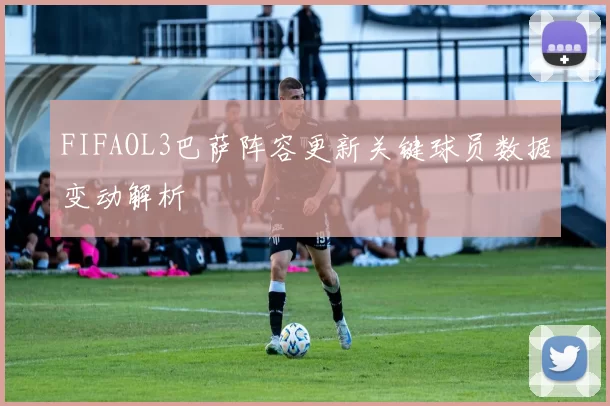 FIFAOL3巴萨阵容更新关键球员数据变动解析