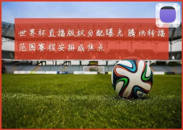世界杯直播版权分配曝光 腾讯转播范围赛程安排成焦点