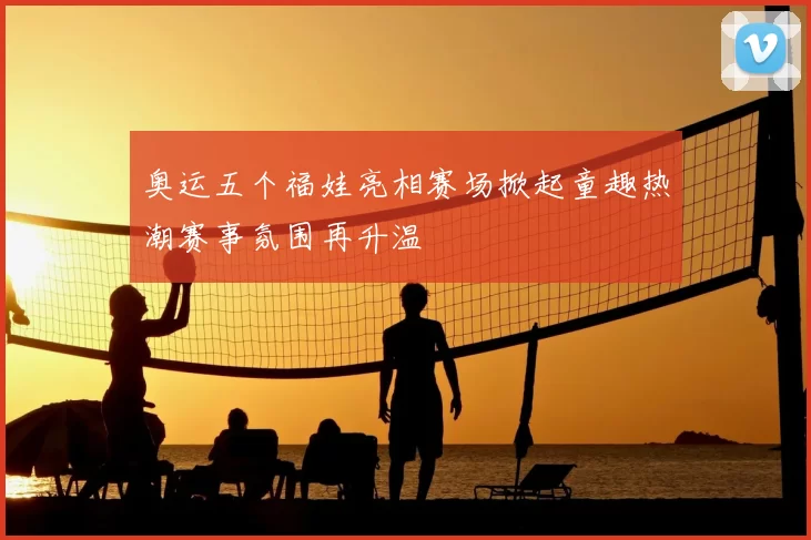 奥运五个福娃亮相赛场掀起童趣热潮赛事氛围再升温