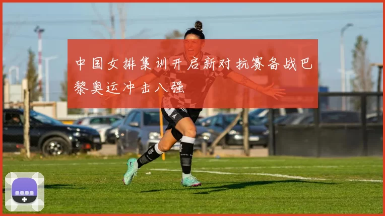 中国女排集训开启新对抗赛备战巴黎奥运冲击八强