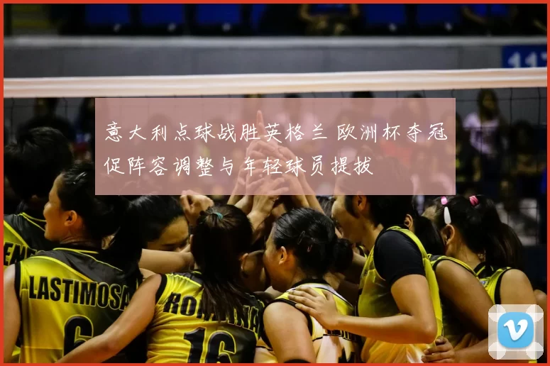 意大利点球战胜英格兰 欧洲杯夺冠促阵容调整与年轻球员提拔