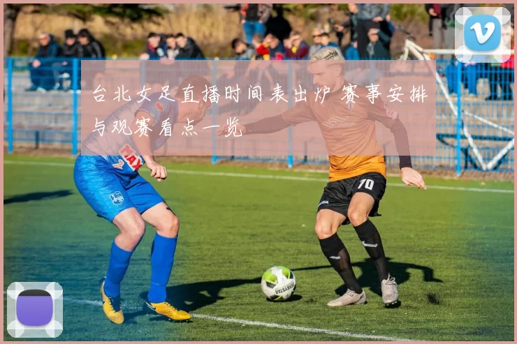 台北女足直播时间表出炉 赛事安排与观赛看点一览