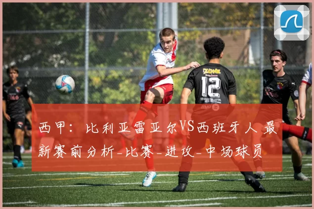 西甲：比利亚雷亚尔VS西班牙人 最新赛前分析_比赛_进攻_中场球员