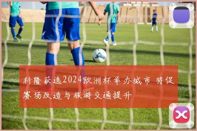 科隆获选2024欧洲杯举办城市 将促赛场改造与旅游交通提升
