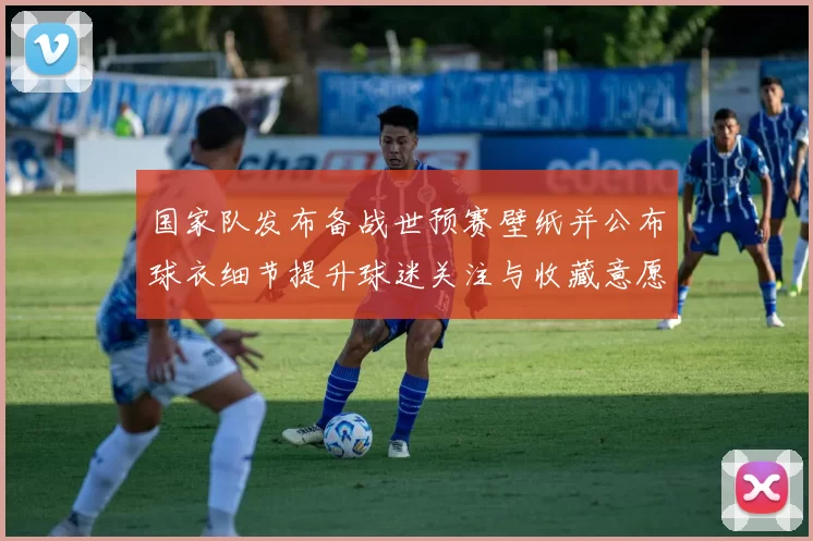 国家队发布备战世预赛壁纸并公布球衣细节提升球迷关注与收藏意愿