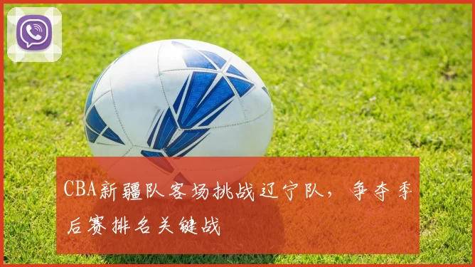 CBA新疆队客场挑战辽宁队，争夺季后赛排名关键战