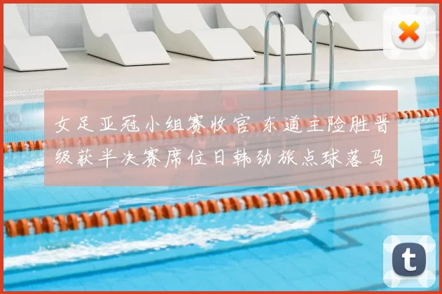 女足亚冠小组赛收官 东道主险胜晋级获半决赛席位日韩劲旅点球落马