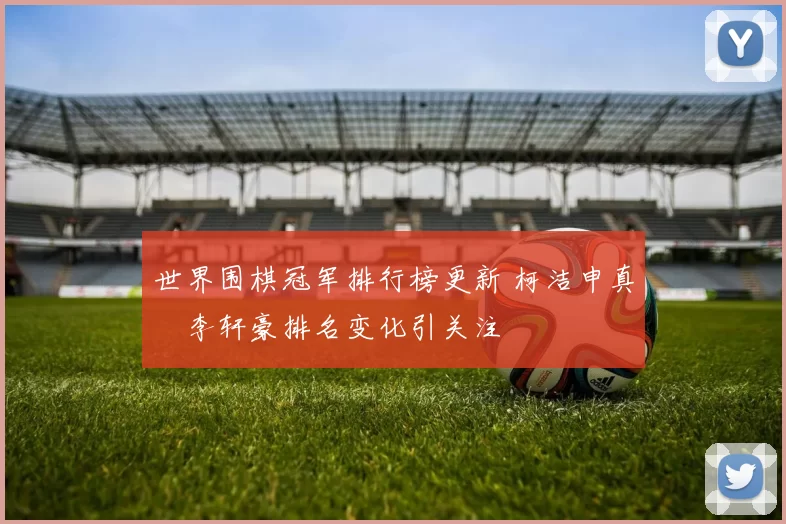 世界围棋冠军排行榜更新 柯洁申真谞李轩豪排名变化引关注