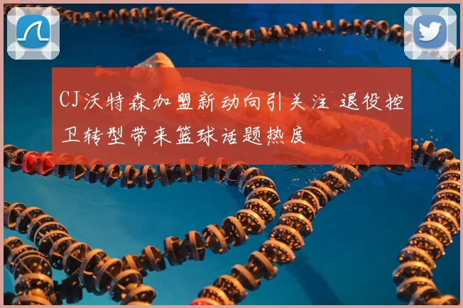 CJ沃特森加盟新动向引关注 退役控卫转型带来篮球话题热度