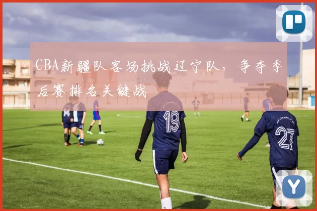 CBA新疆队客场挑战辽宁队，争夺季后赛排名关键战