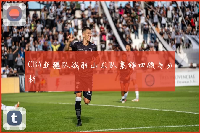 CBA新疆队战胜山东队集锦回顾与分析