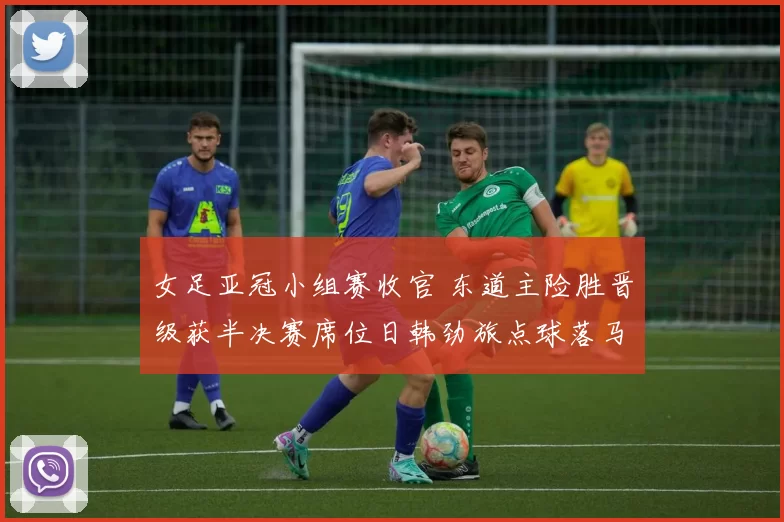 女足亚冠小组赛收官 东道主险胜晋级获半决赛席位日韩劲旅点球落马