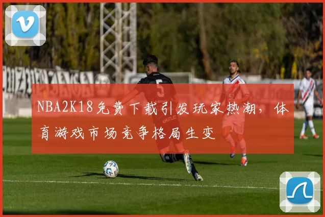 NBA2K18免费下载引发玩家热潮，体育游戏市场竞争格局生变