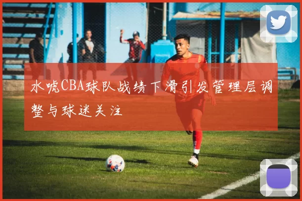 水唬CBA球队战绩下滑引发管理层调整与球迷关注