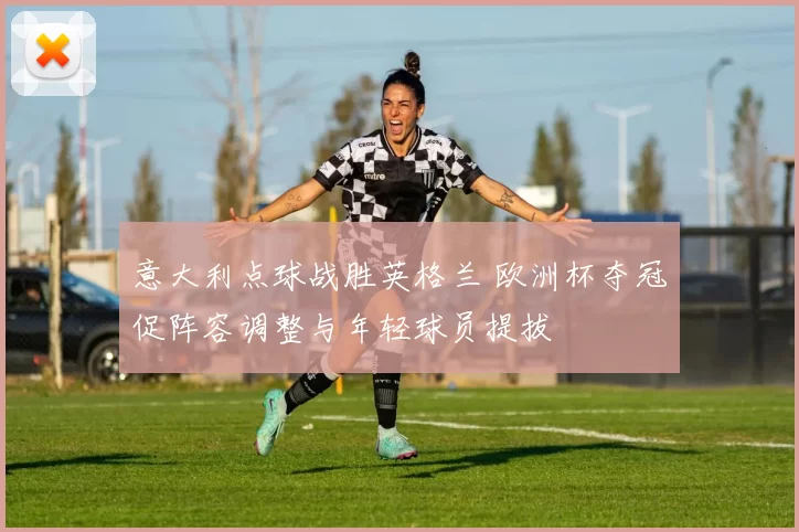 意大利点球战胜英格兰 欧洲杯夺冠促阵容调整与年轻球员提拔