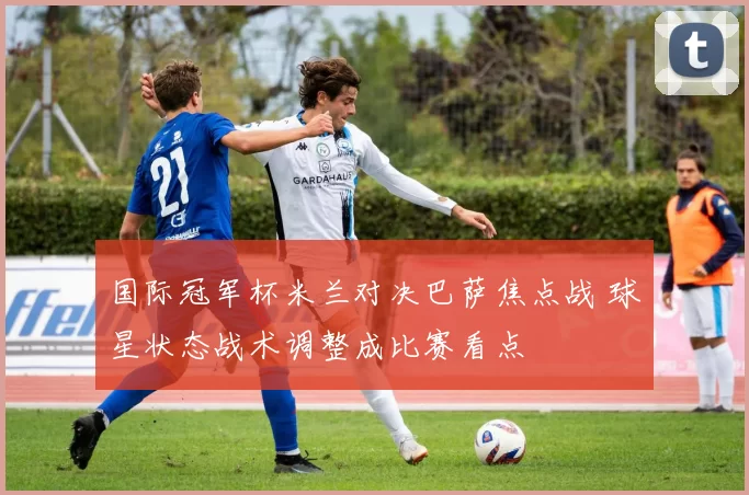 国际冠军杯米兰对决巴萨焦点战 球星状态战术调整成比赛看点