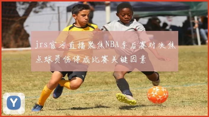 jrs官方直播聚焦NBA季后赛对决焦点球员伤停成比赛关键因素