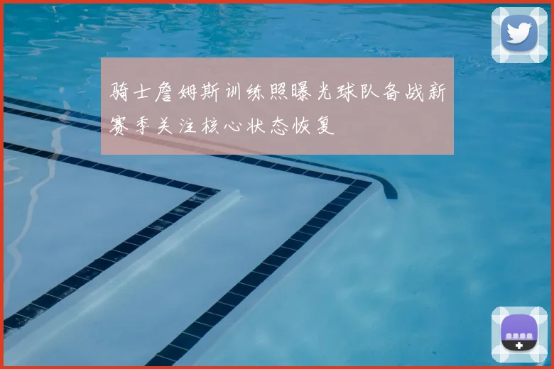 骑士詹姆斯训练照曝光球队备战新赛季关注核心状态恢复
