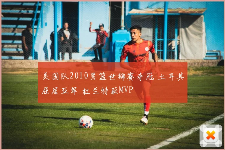 美国队2010男篮世锦赛夺冠 土耳其屈居亚军 杜兰特获MVP
